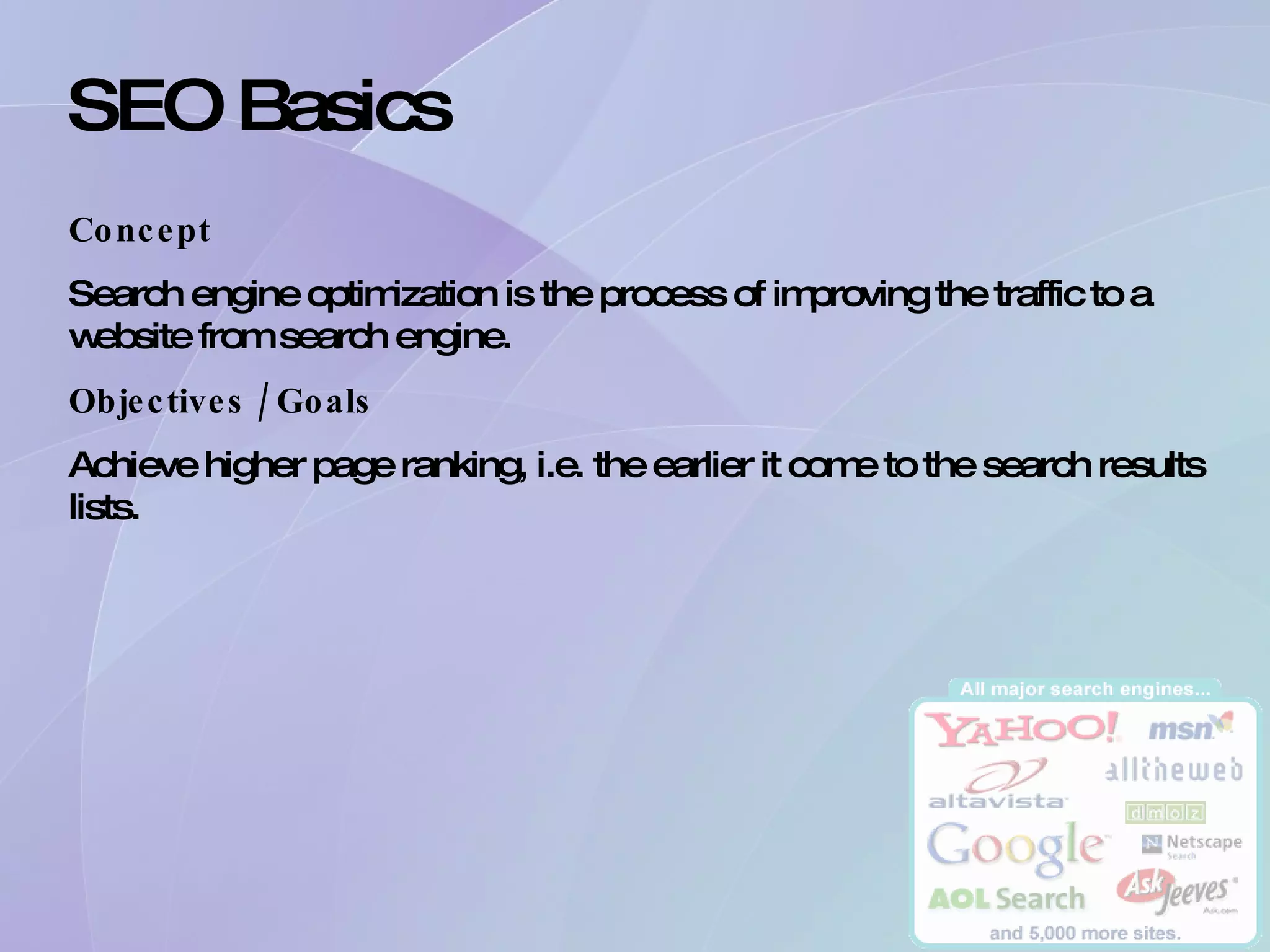 SEO Basics Concept Search engine optimization is the process of improving the traffic to a website from search engine. Objectives / Goals Achieve higher page ranking, i.e. the earlier it come to the search results lists. 