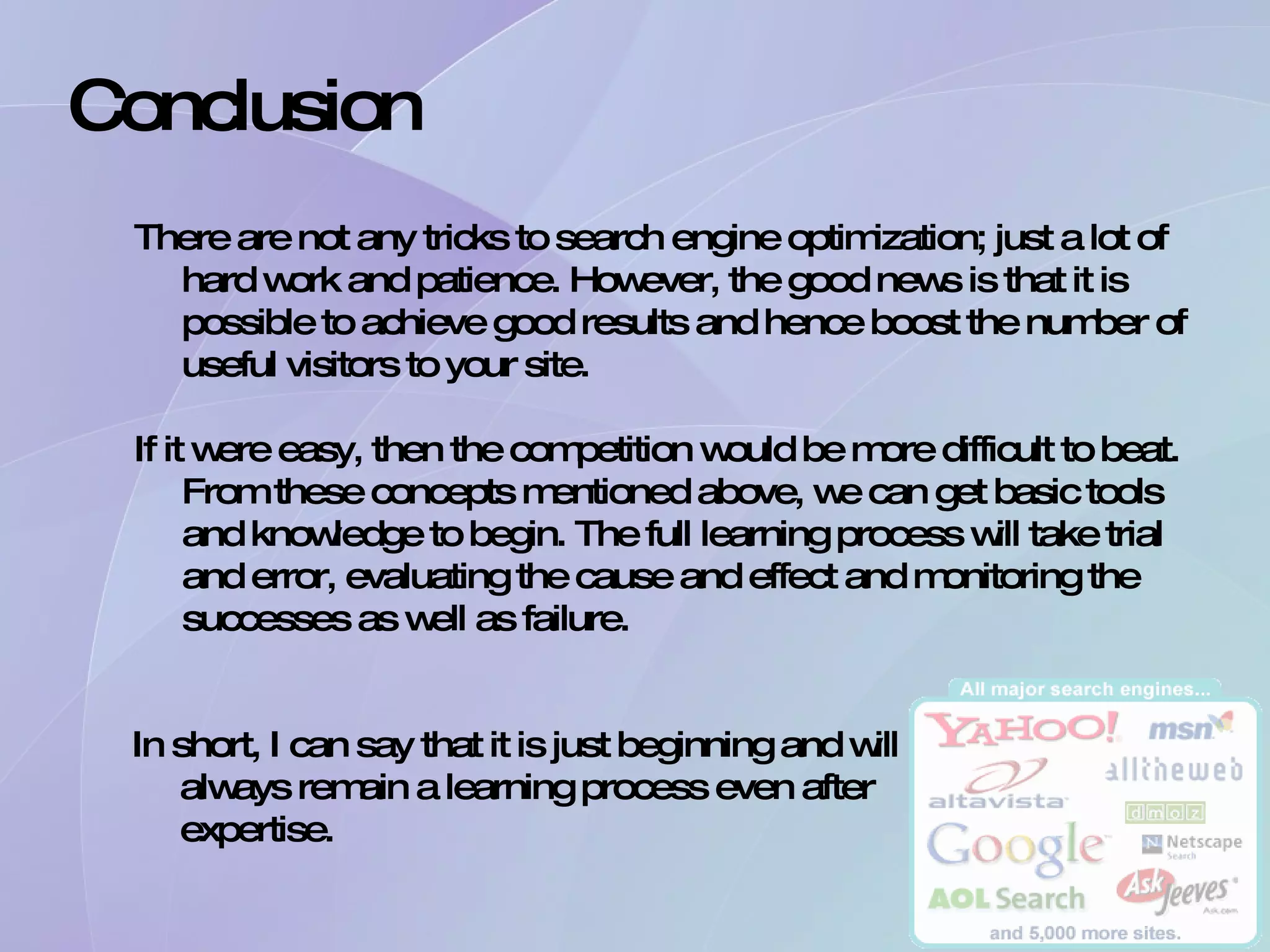 Conclusion There are not any tricks to search engine optimization; just a lot of hard work and patience. However, the good news is that it is possible to achieve good results and hence boost the number of useful visitors to your site. If it were easy, then the competition would be more difficult to beat. From these concepts mentioned above, we can get basic tools and knowledge to begin. The full learning process will take trial and error, evaluating the cause and effect and monitoring the successes as well as failure. In short, I can say that it is just beginning and will always remain a learning process even after expertise. 