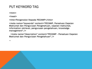PUT KEYWORD TAG
<html>
<head>
<title>Pengenalan Kepada PECAMP</title>
<meta name="keywords" content="PECAMP, Persatuan Capaian
Maklumat dan Pengurusan Pengetahuan, capaian maklumat,
information retrieval, pengurusan pengetahuan, knowledge
management" />
 <meta name="description" content="PECAMP - Persatuan Capaian
Maklumat dan Pengurusan Pengetahuan" />
…
 