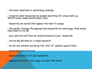 - the most important in optimizing rankings

- research what keywords are people searching for using tools e.g.
Wordtracker (www.wordtracker.com)

- keywords are words that appear the most in a page

- the spider chooses the appropriate keywords for each page, then sends
them back to its SE

- your web site will then be indexed based on your keywords

- can be key phrases or a single keyword

- do not use common words eg ‘the’ ‘and’ ‘of’: spiders ignore them

- write keyword-rich text

- balance keyword-rich and readability

- always have text in your page: at least 100 words
 