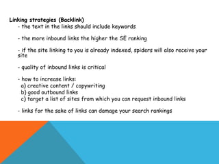 Linking strategies (Backlink)
   - the text in the links should include keywords

   - the more inbound links the higher the SE ranking

   - if the site linking to you is already indexed, spiders will also receive your
   site

   - quality of inbound links is critical

   - how to increase links:
     a) creative content / copywriting
     b) good outbound links
     c) target a list of sites from which you can request inbound links

   - links for the sake of links can damage your search rankings
 