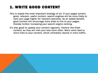 1. WRITE GOOD CONTENT
This is maybe the most important strategy of all. If your pages contain
   good, relevant, useful content, search engines will be more likely to
   rank your page higher for relevant searches. As an added benefit,
   good content will encourage more sites to link to your pages,
   thereby further increasing your search engine ranking.
It's also good to update your content regularly. Visitors like fresh
     content, so they will visit your site more often. More visits lead to
     more links to your content, which ultimately results in more traffic.
 