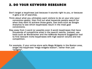 2. DO YOUR KEYWORD RESEARCH

Don't target a keyphrase just because it sounds right to you, or because
   it gets a lot of searches.
Think about what you ultimately want visitors to do on your site (your
   conversion goals), then find out what keywords people search for
   when they want to achieve those goals. Use tools such as Google
   Analytics to see which keyphrases result in the most goal
   conversions.
Stay away from 1-word (or possibly even 2-word) keyphrases that have
   thousands of competitive sites in the search results. Instead, use
   tools such as Wordtracker and the AdWords Keyword Suggestion tool
   to find relevant niche keyphrases with high search volume and low
   competition.
 
For example, if your online store sells Mega Widgets in the Boston area,
   target the keyphrase "mega widgets boston", rather than just
   "widgets".
 