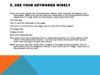 3. USE YOUR KEYWORDS WISELY

Once you have a good list of keyphrases, deploy them sensibly throughout your
   site pages. Make sure you've used your keywords in the following text blocks
   (these are in rough order of importance, most important first):
The title tag
The h1 and h2 headings in the page
Link text (in links within the page, and in links from other pages)
The page URL
Image alt text
Bold and italicised text
Also make sure your keywords have a reasonable density (i.e. they appear fairly
    often in the above text blocks — but not too often) and prominence (place
    them near the start of each text block).
Make sure you use text rather than images in the page where possible. This is
   particularly true of navigation menus. If you must use an image, make sure it
   has keyword-rich alt text.
 
 