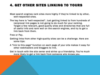 4. GET OTHER SITES LINKING TO YOURS

Most search engines rank sites more highly if they're linked to by other,
  well-respected sites.
The key here is "well-respected". Just getting linked to from hundreds of
   reciprocal link pages is not going to do much for your ranking.
   Target a few relevant, good-quality sites and directories that are full
   of useful info and rank well on the search engines, and try to get a
   link back from them.
Free or Pay.
Getting links from other high-quality sites can be a challenge. Here are
   some tips:
A "link to this page" function on each page of your site makes it easy for
    other webmasters and bloggers to link.
Get in touch with the site owner and strike up a friendship. You're much
   more likely to get a link back from someone who knows you.
 