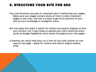 5. STRUCTURE YOUR SITE FOR SEO

Your site structure can play an important part in optimizing your pages.
   Make sure your pages contain plenty of links to other important
   pages in your site, and that it's easy to get to all sections of your
   site via your homepage or navigation menu.
 
Not only does this make it easier for visitors and search engines to find
   your content, but it also helps to spread your site's authority score
   (such as Google PageRank) more evenly throughout your site pages.
 
A sitemap can really help here, as it lists all your site content on one,
    easy-to-use page — great for visitors and search engine spiders
    alike.
 