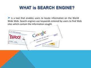 is a tool that enables users to locate information on the World
Wide Web. Search engines use keywords entered by users to find Web
sites which contain the information sought.
 