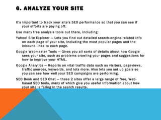 6. ANALYZE YOUR SITE

It's important to track your site's SEO performance so that you can see if
     your efforts are paying off.
Use many free analysis tools out there, including:
Yahoo! Site Explorer — Lets you find out detailed search-engine-related info
   on each page of your site, including the most popular pages and the
   inbound links to each page.
Google Webmaster Tools — Gives you all sorts of details about how Google
   sees your site, such as problems crawling your pages and suggestions for
   how to improve your HTML.
Google Analytics — Reports on vital traffic data such as visitors, pageviews,
   traffic sources, keywords, and lots more. Also lets you set up goals so
   you can see how well your SEO campaigns are performing.
SEO Book and SEO Chat — these 2 sites offer a large range of free, Web-
   based SEO tools, many of which give you useful information about how
   your site is faring in the search results.
 