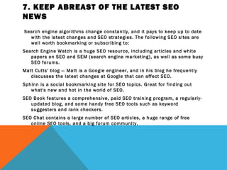 7. KEEP ABREAST OF THE LATEST SEO
NEWS
 Search engine algorithms change constantly, and it pays to keep up to date
   with the latest changes and SEO strategies. The following SEO sites are
   well worth bookmarking or subscribing to:
Search Engine Watch is a huge SEO resource, including articles and white
   papers on SEO and SEM (search engine marketing), as well as some busy
   SEO forums.
Matt Cutts' blog — Matt is a Google engineer, and in his blog he frequently
   discusses the latest changes at Google that can affect SEO.
Sphinn is a social bookmarking site for SEO topics. Great for finding out
   what's new and hot in the world of SEO.
SEO Book features a comprehensive, paid SEO training program, a regularly-
   updated blog, and some handy free SEO tools such as keyword
   suggesters and rank checkers.
SEO Chat contains a large number of SEO articles, a huge range of free
   online SEO tools, and a big forum community.
 