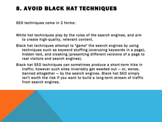 8. AVOID BLACK HAT TECHNIQUES

SEO techniques come in 2 forms:
 
White hat techniques play by the rules of the search engines, and aim
   to create high-quality, relevant content.
Black hat techniques attempt to "game" the search engines by using
   techniques such as keyword stuffing (overusing keywords in a page),
   hidden text, and cloaking (presenting different versions of a page to
   real visitors and search engines).
Black hat SEO techniques can sometimes produce a short-term hike in
   traffic; however such sites invariably get weeded out — or, worse,
   banned altogether — by the search engines. Black hat SEO simply
   isn't worth the risk if you want to build a long-term stream of traffic
   from search engines.
 