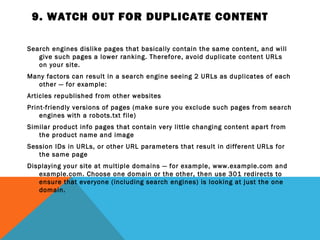 9. WATCH OUT FOR DUPLICATE CONTENT

Search engines dislike pages that basically contain the same content, and will
   give such pages a lower ranking. Therefore, avoid duplicate content URLs
   on your site.
Many factors can result in a search engine seeing 2 URLs as duplicates of each
  other — for example:
Articles republished from other websites
Print-friendly versions of pages (make sure you exclude such pages from search
    engines with a robots.txt file)
Similar product info pages that contain very little changing content apart from
   the product name and image
Session IDs in URLs, or other URL parameters that result in different URLs for
   the same page
Displaying your site at multiple domains — for example, www.example.com and
   example.com. Choose one domain or the other, then use 301 redirects to
   ensure that everyone (including search engines) is looking at just the one
   domain.
 