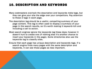10. DESCRIPTION AND KEYWORDS

Many webmasters overlook the description and keywords meta tags, but
  they can give your site the edge over your competitors. Pay attention
  to these 2 tags in each page.
The description tag should be a useful, compelling summary of your
   page content. This tag is often used to display a summary of your
   page in the search results, so it's worth making it keyword-rich and
   including a call to action.
Most search engines ignore the keywords tag these days; however it
  doesn't hurt to create one (if nothing else it's another chance to
  insert your keywords in the page). Some directories also use the
  keywords tag to classify sites.
Ensure that each page has unique description and keywords tags. If a
   search engine finds many pages with the same description and
   keywords, it can see those pages as less important.
 