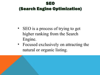 • SEO is a process of trying to get
  higher ranking from the Search
  Engine.
• Focused exclusively on attracting the
  natural or organic listing.
 