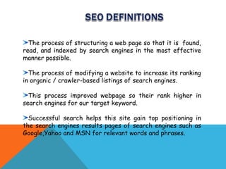 The process of structuring a web page so that it is found,
read, and indexed by search engines in the most effective
manner possible.

  The process of modifying a website to increase its ranking
in organic / crawler-based listings of search engines.

  This process improved webpage so their rank higher in
search engines for our target keyword.

  Successful search helps this site gain top positioning in
the search engines results pages of search engines such as
Google,Yahoo and MSN for relevant words and phrases.
 