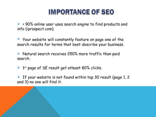  > 90% online user uses search engine to find products and
info (iprospect.com).

 Your website will constantly feature on page one of the
search results for terms that best describe your business.

 Natural search receives 250% more traffic than paid
search.

 1st page of SE result get atleast 80% clicks.

 If your website is not found within top 30 result (page 1, 2
and 3) no one will find it.
 