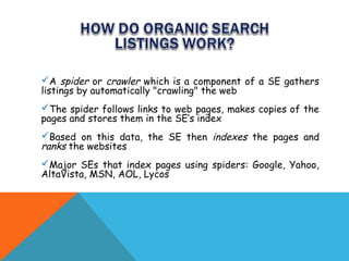 A spider or crawler which is a component of a SE gathers
listings by automatically "crawling" the web
The spider follows links to web pages, makes copies of the
pages and stores them in the SE’s index
Based on this data, the SE then indexes the pages and
ranks the websites
Major SEs that index pages using spiders: Google, Yahoo,
AltaVista, MSN, AOL, Lycos
 