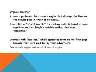 Organic searcher
A search performed by a search engine that displays the links on
   the results page in order of relevancy.
Also called a "natural search," the ranking order is based on some
   algorithm such as Google's notable method that uses
   "backlinks."


Contrast with "paid ads," which appear up front on the first page
   because they were paid for by their advertisers.
See search engine and vertical search engine.
 
