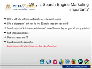 Why is Search Engine Marketing important?
 85% of all traffic on the internet is referred to by search engines
 90% of all users don’t look past the first 30 results (most only view top 10)
 Search engine traffic is low and websites aren’t indexed because they are generally poorly optimized
 Cost-effective advertising
 Clear and measurable ROI
 Operates under this assumption:
More (relevant) traffic + Good Conversions Rate = More Sales/Leads
www.metasenseusa.com
 