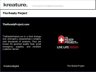 The Ready Project
TheReadyProject.com is a food storage
and emergency preparedness company
with thousands of products. They are
known for gourmet quality food, great
emergency supplies, and excellent
customer service.
TheReadyProject.com
Kreaturedigital The Ready Project
 