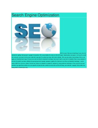 Search Engine Optimization
SEO is one of the most vital thing for any kind of
website for getting their page on google first position. We are probably the only one Serch Engine Optimization company in all over the world
who can give you word to bring your website in google #1 position by using white hat methods. We use only white hat methods. We do not
apply any blackhat technique. Everyone now know that the blackhat technique how much bad for any kind of website. Now many website in
all over the world have been affected by google panda & google penguine update.For that we do not like any blackhat technique . we do
manual SEO for all of our clients. And we can bring any website in ggogle #1 position by using white hat technique. If you want to get your
website in google first position on some specific keywords then please contact with us.We will bring your website in google first position by
using white hat technique only.
 