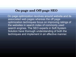 On­page and Off­page SEO
On page optimization revolves around website and its
associated web pages whereas the off page
optimization techniques focus on improving ratings of
the websites in search index of commonly used
search engines. The SEO experts in Soft System
Solution have thorough understanding of both the
techniques and implement in an effective manner.

 