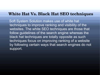 White Hat Vs. Black Hat SEO techniques 
Soft System Solution makes use of white hat
techniques to improve ranking and visibility of the
websites. The white SEO techniques are those that
follow guidelines of the search engine whereas the
black hat techniques are totally opposite as such
techniques focus on improving ranking of a website
by following certain ways that search engines do not
support.

 