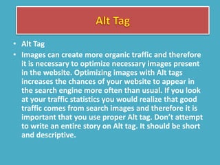 • Alt Tag
• Images can create more organic traffic and therefore
it is necessary to optimize necessary images present
in the website. Optimizing images with Alt tags
increases the chances of your website to appear in
the search engine more often than usual. If you look
at your traffic statistics you would realize that good
traffic comes from search images and therefore it is
important that you use proper Alt tag. Don’t attempt
to write an entire story on Alt tag. It should be short
and descriptive.
 