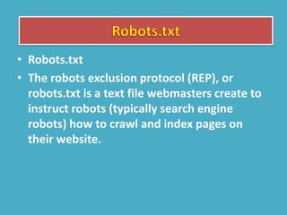 • Robots.txt
• The robots exclusion protocol (REP), or
robots.txt is a text file webmasters create to
instruct robots (typically search engine
robots) how to crawl and index pages on
their website.
 