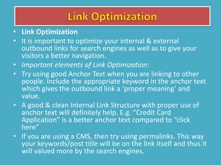 • Link Optimization
• It is important to optimize your internal & external
outbound links for search engines as well as to give your
visitors a better navigation.
• Important elements of Link Optimization:
• Try using good Anchor Text when you are linking to other
people. Include the appropriate keyword in the anchor text
which gives the outbound link a ‘proper meaning’ and
value.
• A good & clean Internal Link Structure with proper use of
anchor text will definitely help. E.g. “Credit Card
Application” is a better anchor text compared to “click
here”
• If you are using a CMS, then try using permalinks. This way
your keywords/post title will be on the link itself and thus it
will valued more by the search engines.
 