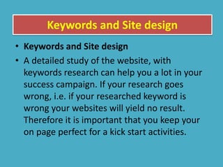 Keywords and Site design
• Keywords and Site design
• A detailed study of the website, with
keywords research can help you a lot in your
success campaign. If your research goes
wrong, i.e. if your researched keyword is
wrong your websites will yield no result.
Therefore it is important that you keep your
on page perfect for a kick start activities.
 