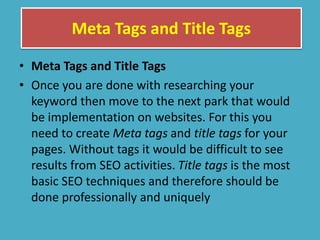Meta Tags and Title Tags
• Meta Tags and Title Tags
• Once you are done with researching your
keyword then move to the next park that would
be implementation on websites. For this you
need to create Meta tags and title tags for your
pages. Without tags it would be difficult to see
results from SEO activities. Title tags is the most
basic SEO techniques and therefore should be
done professionally and uniquely
 