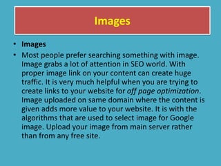 Images
• Images
• Most people prefer searching something with image.
Image grabs a lot of attention in SEO world. With
proper image link on your content can create huge
traffic. It is very much helpful when you are trying to
create links to your website for off page optimization.
Image uploaded on same domain where the content is
given adds more value to your website. It is with the
algorithms that are used to select image for Google
image. Upload your image from main server rather
than from any free site.
 