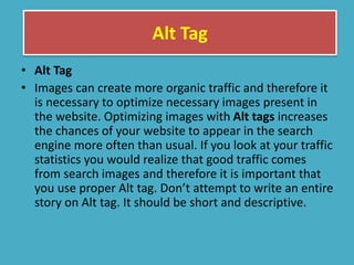 Alt Tag
• Alt Tag
• Images can create more organic traffic and therefore it
is necessary to optimize necessary images present in
the website. Optimizing images with Alt tags increases
the chances of your website to appear in the search
engine more often than usual. If you look at your traffic
statistics you would realize that good traffic comes
from search images and therefore it is important that
you use proper Alt tag. Don’t attempt to write an entire
story on Alt tag. It should be short and descriptive.
 