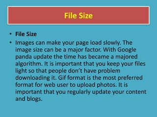 File Size
• File Size
• Images can make your page load slowly. The
image size can be a major factor. With Google
panda update the time has became a majored
algorithm. It is important that you keep your files
light so that people don’t have problem
downloading it. Gif format is the most preferred
format for web user to upload photos. It is
important that you regularly update your content
and blogs.
 