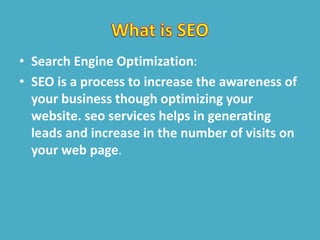 • Search Engine Optimization:
• SEO is a process to increase the awareness of
your business though optimizing your
website. seo services helps in generating
leads and increase in the number of visits on
your web page.
 