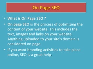 • What is On Page SEO ?
• On page SEO is the process of optimizing the
content of your website. This includes the
text, images and links on your website.
Anything uploaded to your site's domain is
considered on page.
• If you want branding activities to take place
online, SEO is a great help.
 