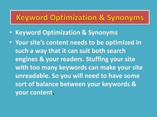 • Keyword Optimization & Synonyms
• Your site’s content needs to be optimized in
such a way that it can suit both search
engines & your readers. Stuffing your site
with too many keywords can make your site
unreadable. So you will need to have some
sort of balance between your keywords &
your content.
 