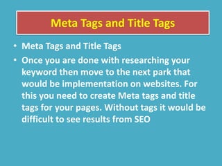 Meta Tags and Title Tags
• Meta Tags and Title Tags
• Once you are done with researching your
keyword then move to the next park that
would be implementation on websites. For
this you need to create Meta tags and title
tags for your pages. Without tags it would be
difficult to see results from SEO
 