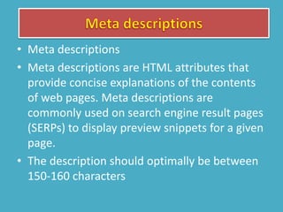 • Meta descriptions
• Meta descriptions are HTML attributes that
provide concise explanations of the contents
of web pages. Meta descriptions are
commonly used on search engine result pages
(SERPs) to display preview snippets for a given
page.
• The description should optimally be between
150-160 characters
 