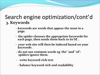 Search engine optimization/cont’d
3. Keywords
- keywords are words that appear the most in a
page.
- the spider chooses the appropriate keywords for
each page, then sends them back to its SE .
- your web site will then be indexed based on your
keywords .
- do not use common words eg ‘the’ ‘and’ ‘of’:
spiders ignore them.
- write keyword-rich text
- balance keyword-rich and readability
 