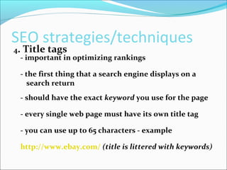 SEO strategies/techniques
4. Title tags
- important in optimizing rankings
- the first thing that a search engine displays on a
search return
- should have the exact keyword you use for the page
- every single web page must have its own title tag
- you can use up to 65 characters - example
http://www.ebay.com/ (title is littered with keywords)
 