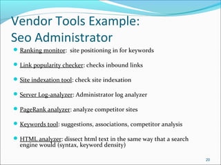Vendor Tools Example:
Seo Administrator
Ranking monitor: site positioning in for keywords
Link popularity checker: checks inbound links
Site indexation tool: check site indexation
Server Log-analyzer: Administrator log analyzer
PageRank analyzer: analyze competitor sites
Keywords tool: suggestions, associations, competitor analysis
HTML analyzer: dissect html text in the same way that a search
engine would (syntax, keyword density)
20
 