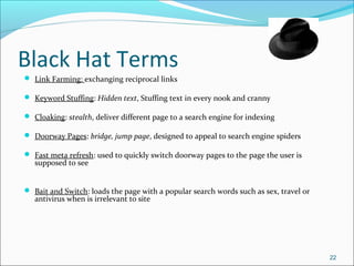Black Hat Terms
 Link Farming: exchanging reciprocal links
 Keyword Stuffing: Hidden text, Stuffing text in every nook and cranny
 Cloaking: stealth, deliver different page to a search engine for indexing
 Doorway Pages: bridge, jump page, designed to appeal to search engine spiders
 Fast meta refresh: used to quickly switch doorway pages to the page the user is
supposed to see
 Bait and Switch: loads the page with a popular search words such as sex, travel or
antivirus when is irrelevant to site
22
 