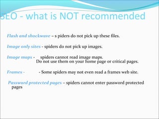 SEO - what is NOT recommended
Flash and shockwave – s piders do not pick up these files.
Image only sites - spiders do not pick up images.
Image maps - spiders cannot read image maps.
Do not use them on your home page or critical pages.
Frames - - Some spiders may not even read a frames web site.
Password protected pages – spiders cannot enter password protected
pages
 