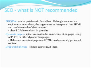 SEO - what is NOT recommended
PDF files - can be problematic for spiders. Although some search
engines can index them, the pages must be interpreted into HTML
and can lose much of their content.
- place PDFs lower down in your site
Dynamic pages - spiders cannot index some content on pages using
ASP, CGI or other dynamic languages.
- Make sure important pages are HTML, no dynamically generated
content.
Drop down menus – spiders cannot read them
 