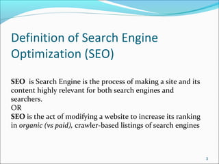 3
Definition of Search Engine
Optimization (SEO)
SEO is Search Engine is the process of making a site and its
content highly relevant for both search engines and
searchers.
OR
SEO is the act of modifying a website to increase its ranking
in organic (vs paid), crawler-based listings of search engines
 