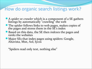 How do organic search listings work?
A spider or crawler which is a component of a SE gathers
listings by automatically "crawling" the web
The spider follows links to web pages, makes copies of
the pages and stores them in the SE’s index
Based on this data, the SE then indexes the pages and
ranks the websites
Major SEs that index pages using spiders: Google,
Altavista, Msn, Aol, lycos
“Spiders read only text, nothing else”
 