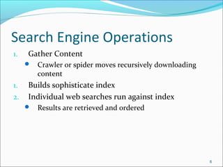 Search Engine Operations
1. Gather Content
 Crawler or spider moves recursively downloading
content
1. Builds sophisticate index
2. Individual web searches run against index
 Results are retrieved and ordered
6
 