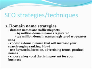 SEO strategies/techniques
1. Domain name strategies
- domain names are traffic magnets
> 63 million domain names registered
> 4.7 million domain names registered 1st quarter
2004
- choose a domain name that will increase your
search engine ranking. How?
- use keywords, location, advertising terms, product
names
- choose a keyword that is important for your
business
 