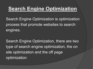 Search Engine Optimization
Search Engine Optimization is optimization
process that promote websites to search
engines.
Search Engine Optimization, there are two
type of search engine optimization, the on
site optimization and the off page
optimization
 